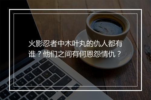 火影忍者中木叶丸的仇人都有谁？他们之间有何恩怨情仇？