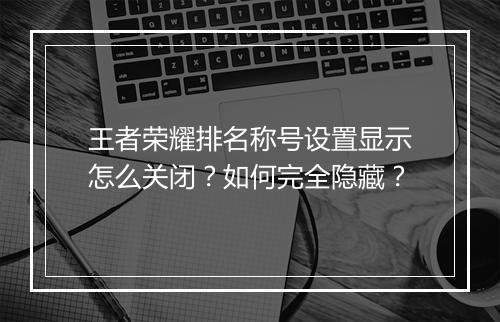 王者荣耀排名称号设置显示怎么关闭？如何完全隐藏？