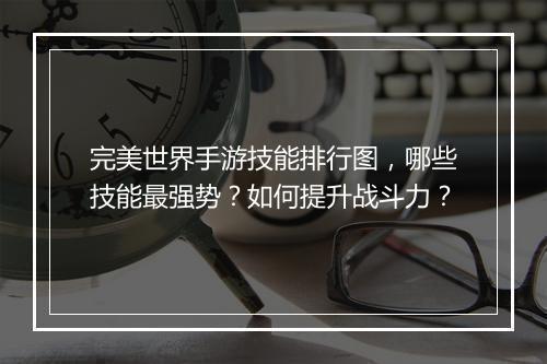 完美世界手游技能排行图，哪些技能最强势？如何提升战斗力？