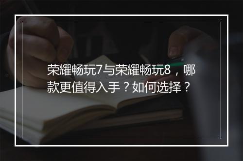 荣耀畅玩7与荣耀畅玩8，哪款更值得入手？如何选择？