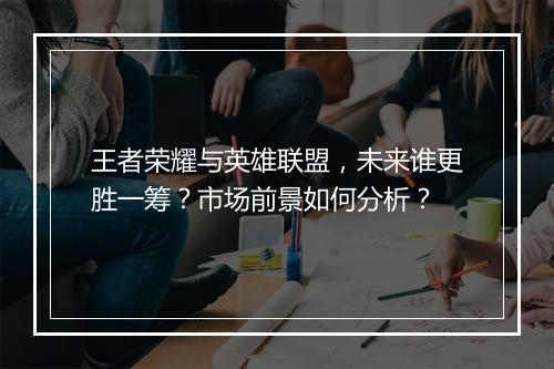 王者荣耀与英雄联盟,未来谁更胜一筹?市场前景如何分析?