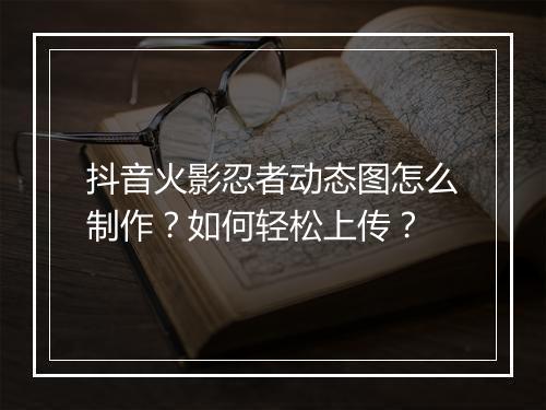 抖音火影忍者动态图怎么制作？如何轻松上传？