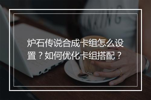 炉石传说合成卡组怎么设置？如何优化卡组搭配？