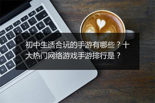 初中生适合玩的手游有哪些？十大热门网络游戏手游排行是？