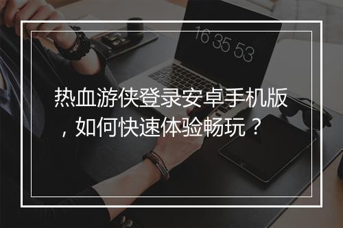 热血游侠登录安卓手机版，如何快速体验畅玩？