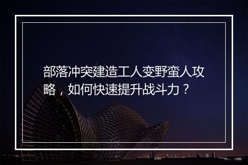 部落冲突建造工人变野蛮人攻略，如何快速提升战斗力？