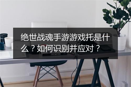 绝世战魂手游游戏托是什么？如何识别并应对？