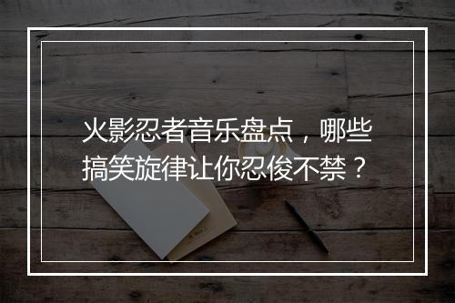 火影忍者音乐盘点，哪些搞笑旋律让你忍俊不禁？