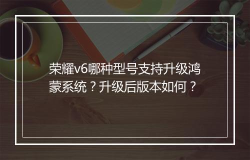 荣耀v6哪种型号支持升级鸿蒙系统？升级后版本如何？