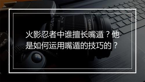 火影忍者中谁擅长嘴遁？他是如何运用嘴遁的技巧的？
