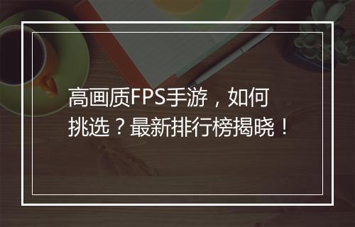 高画质FPS手游,如何挑选?最新排行榜揭晓!