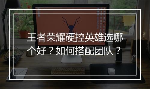 王者荣耀硬控英雄选哪个好？如何搭配团队？