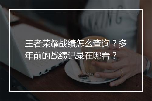 王者荣耀战绩怎么查询？多年前的战绩记录在哪看？