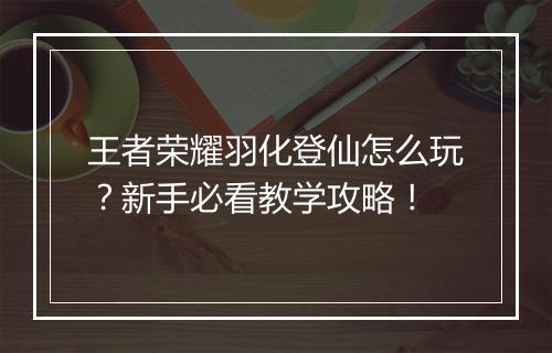 王者荣耀羽化登仙怎么玩？新手必看教学攻略！