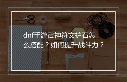 dnf手游武神符文护石怎么搭配？如何提升战斗力？