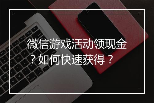 微信游戏活动领现金？如何快速获得？