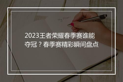 2023王者荣耀春季赛谁能夺冠？春季赛精彩瞬间盘点