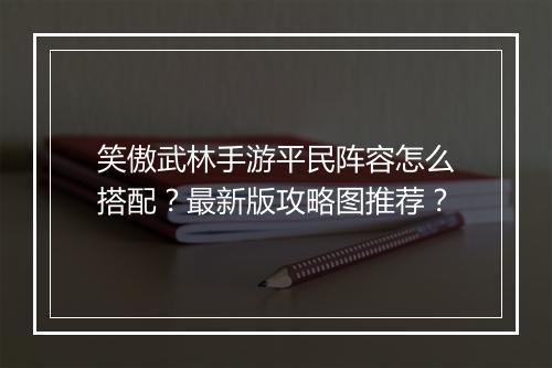 笑傲武林手游平民阵容怎么搭配？最新版攻略图推荐？
