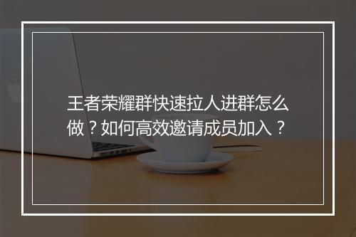 王者荣耀群快速拉人进群怎么做？如何高效邀请成员加入？