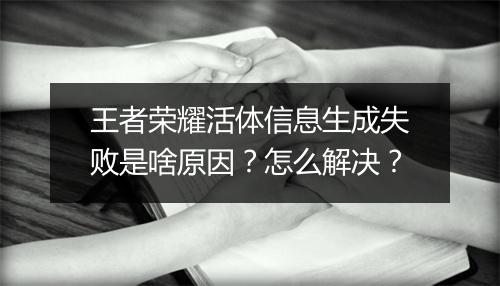 王者荣耀活体信息生成失败是啥原因？怎么解决？
