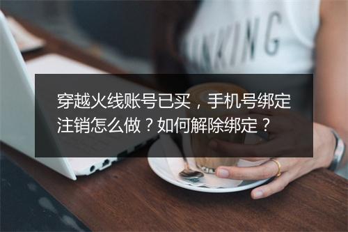 穿越火线账号已买，手机号绑定注销怎么做？如何解除绑定？