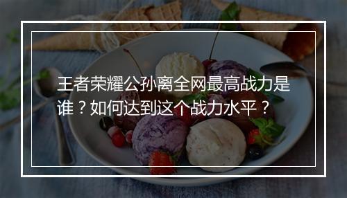 王者荣耀公孙离全网最高战力是谁？如何达到这个战力水平？
