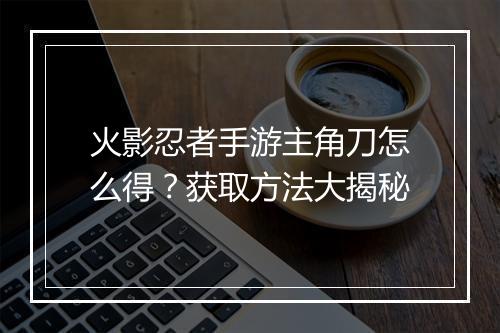 火影忍者手游主角刀怎么得？获取方法大揭秘