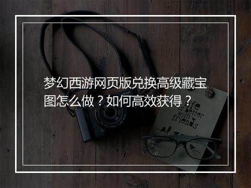 梦幻西游网页版兑换高级藏宝图怎么做？如何高效获得？