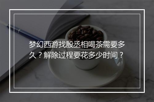 梦幻西游找殷丞相喝茶需要多久？解除过程要花多少时间？