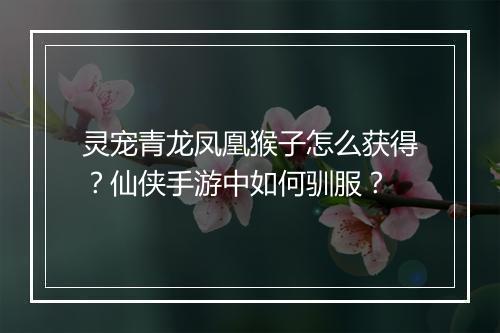 灵宠青龙凤凰猴子怎么获得？仙侠手游中如何驯服？