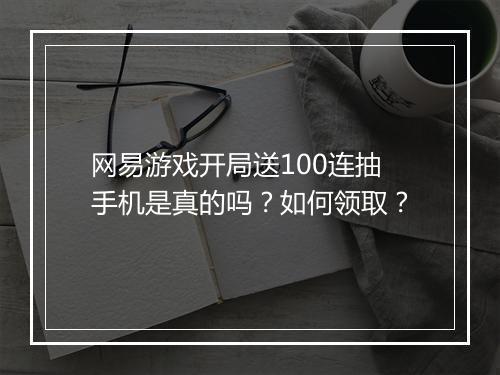 网易游戏开局送100连抽手机是真的吗？如何领取？