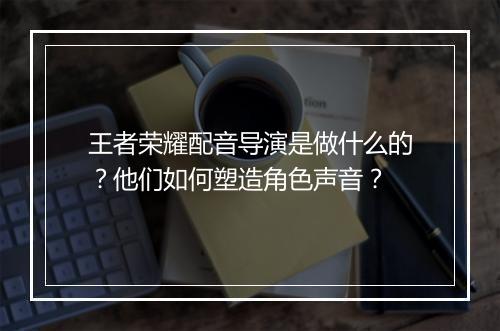 王者荣耀配音导演是做什么的？他们如何塑造角色声音？