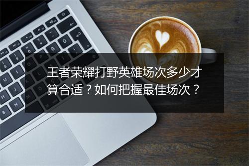 王者荣耀打野英雄场次多少才算合适？如何把握最佳场次？