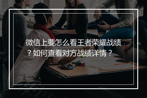 微信上要怎么看王者荣耀战绩？如何查看对方战绩详情？