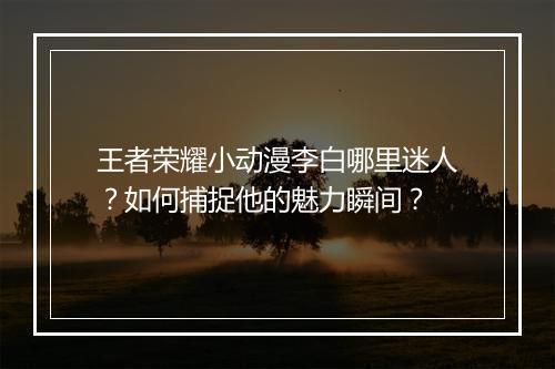 王者荣耀小动漫李白哪里迷人？如何捕捉他的魅力瞬间？