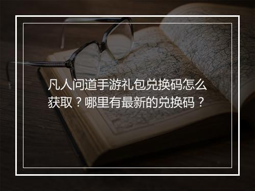 凡人问道手游礼包兑换码怎么获取？哪里有最新的兑换码？