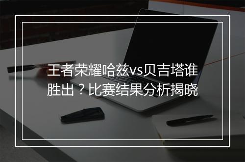 王者荣耀哈兹vs贝吉塔谁胜出？比赛结果分析揭晓