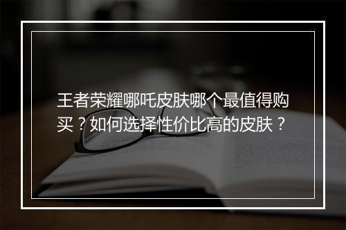王者荣耀哪吒皮肤哪个最值得购买？如何选择性价比高的皮肤？