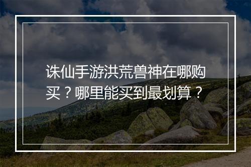 诛仙手游洪荒兽神在哪购买？哪里能买到最划算？