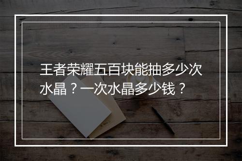 王者荣耀五百块能抽多少次水晶?一次水晶多少钱?