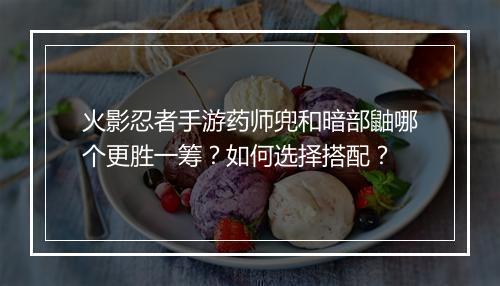 火影忍者手游药师兜和暗部鼬哪个更胜一筹？如何选择搭配？