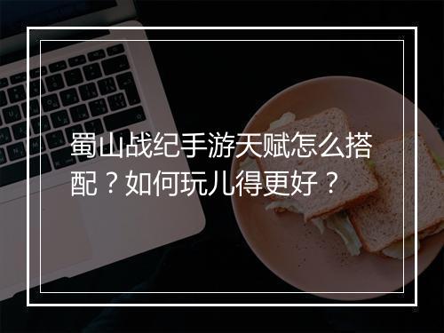 蜀山战纪手游天赋怎么搭配？如何玩儿得更好？