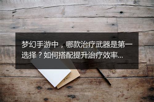 梦幻手游中，哪款治疗武器是第一选择？如何搭配提升治疗效率？