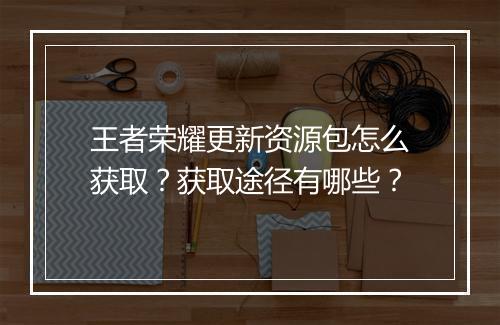 王者荣耀更新资源包怎么获取？获取途径有哪些？