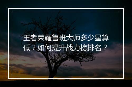 王者荣耀鲁班大师多少星算低？如何提升战力榜排名？