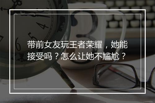 带前女友玩王者荣耀，她能接受吗？怎么让她不尴尬？