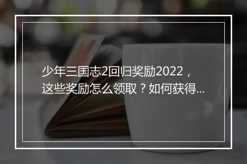 少年三国志2回归奖励2022，这些奖励怎么领取？如何获得？