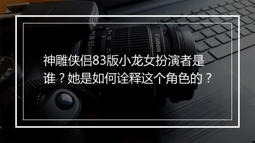 神雕侠侣83版小龙女扮演者是谁？她是如何诠释这个角色的？