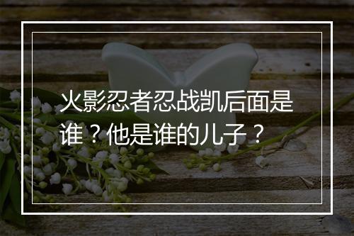 火影忍者忍战凯后面是谁？他是谁的儿子？