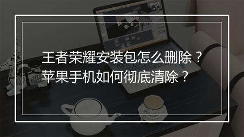 王者荣耀安装包怎么删除？苹果手机如何彻底清除？